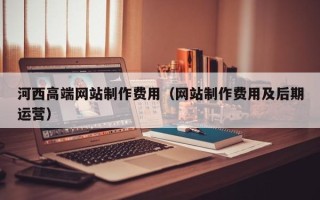 澳门河西高端网站制作费用（网站制作费用及后期运营）